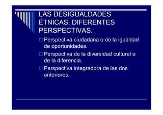 LAS DESIGUALDADES
ÉTNICAS. DIFERENTES
PERSPECTIVAS.
Perspectiva ciudadana o de la igualdad
de oportunidades.
Perspectiva de la diversidad cultural o
de la diferencia.
Perspectiva integradora de las dos
anteriores.
 