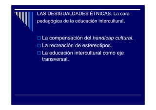 LAS DESIGUALDADES ÉTNICAS. La cara
pedagógica de la educación intercultural.
La compensación del handicap cultural.
La recreación de estereotipos.
La educación intercultural como eje
transversal.
 