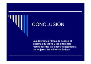 CONCLUSIÓN
Los diferentes ritmos de acceso al
sistema educativo y los diferentes
resultados de: las clases trabajadoras,
las mujeres, las minorías étnicas.
 