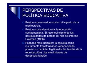 PERSPECTIVAS DE
POLÍTICA EDUCATIVA
Postura conservadora social: el imperio de la
meritocracia.
Postura socialdemócrata: la educación
compensatoria. El reconocimiento de las
desigualdades de partida (el hito del informe
Coleman (1966).
Posturas más radicales: la escuela como
instrumento transformador (reconociendo
primero su carácter legitimador:las teorías de la
reproducción).; los movimientos de
desescolarización.
 