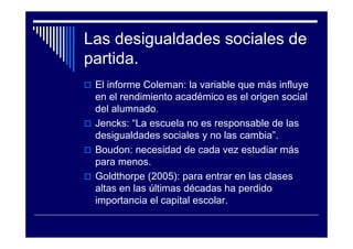 Las desigualdades sociales de
partida.
El informe Coleman: la variable que más influye
en el rendimiento académico es el origen social
del alumnado.
Jencks: “La escuela no es responsable de las
desigualdades sociales y no las cambia”.
Boudon: necesidad de cada vez estudiar más
para menos.
Goldthorpe (2005): para entrar en las clases
altas en las últimas décadas ha perdido
importancia el capital escolar.
 