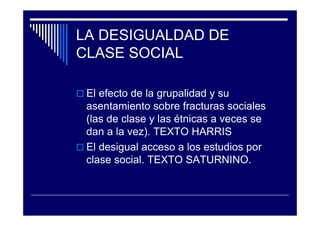 LA DESIGUALDAD DE
CLASE SOCIAL
El efecto de la grupalidad y su
asentamiento sobre fracturas sociales
(las de clase y las étnicas a veces se
dan a la vez). TEXTO HARRIS
El desigual acceso a los estudios por
clase social. TEXTO SATURNINO.
 