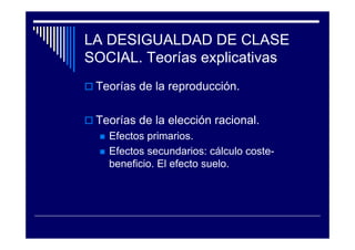 LA DESIGUALDAD DE CLASE
SOCIAL. Teorías explicativas
Teorías de la reproducción.
Teorías de la elección racional.
Efectos primarios.
Efectos secundarios: cálculo coste-
beneficio. El efecto suelo.
 