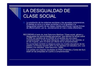 LA DESIGUALDAD DE
CLASE SOCIAL
La ampliación de los sistemas escolares y las apuestas comprensivas.
El debate en torno a si éstas aumentan o no la igualdad o la
desigualdad (presión de las clases medias para buscar nuevas formas
de diferenciación, por ej., escolarizando en vías o redes diferentes).
RECORDAR el texto de JosRECORDAR el texto de Joséé Saturnino MartSaturnino Martííneznez ““Clase social, gClase social, géénero ynero y
desigualdad de oportunidades educativasdesigualdad de oportunidades educativas”” ququéé efectos ha tenido sobreefectos ha tenido sobre
la DOE los cambios de la LOGSE en el sentido de una mayorla DOE los cambios de la LOGSE en el sentido de una mayor
comprensividadcomprensividad: no hay tanto descenso, sobre todo en los varones, s: no hay tanto descenso, sobre todo en los varones, síí
en las mujeres, pero no tanto por efecto de laen las mujeres, pero no tanto por efecto de la comprensividadcomprensividad..
Ha aumentado tambiHa aumentado tambiéén la distancia entre los niveles educativos de losn la distancia entre los niveles educativos de los
padres y el fracaso escolar (40%padres y el fracaso escolar (40% vsvs 2% familias con estudios2% familias con estudios univ.univ. LosLos
padres y sin estudios, Jospadres y sin estudios, Joséé Saturnino, 2008).Saturnino, 2008).
Los paLos paííses con mejores resultados en PISA (Finlandia y Corea del Sur)ses con mejores resultados en PISA (Finlandia y Corea del Sur)
estestáán en las antn en las antíípodas en cuanto apodas en cuanto a comprensividadcomprensividad..
 