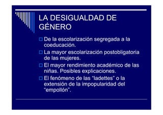 LA DESIGUALDAD DE
GÉNERO
De la escolarización segregada a la
coeducación.
La mayor escolarización postobligatoria
de las mujeres.
El mayor rendimiento académico de las
niñas. Posibles explicaciones.
El fenómeno de las “ladettes” o la
extensión de la impopularidad del
“empollón”.
 