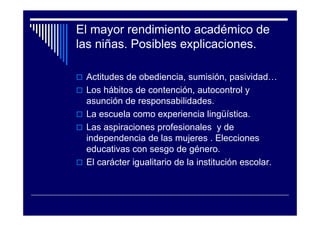 El mayor rendimiento académico de
las niñas. Posibles explicaciones.
Actitudes de obediencia, sumisión, pasividad…
Los hábitos de contención, autocontrol y
asunción de responsabilidades.
La escuela como experiencia lingüística.
Las aspiraciones profesionales y de
independencia de las mujeres . Elecciones
educativas con sesgo de género.
El carácter igualitario de la institución escolar.
 