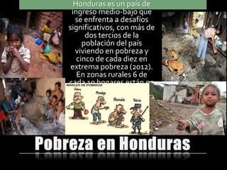 Honduras es un país de
ingreso medio-bajo que
se enfrenta a desafíos
significativos, con más de
dos tercios de la
población del país
viviendo en pobreza y
cinco de cada diez en
extrema pobreza (2012).
En zonas rurales 6 de
cada 10 hogares están en
extrema pobreza.
 