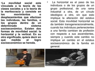 La movilidad social esta vinculada a la teoría de las clases sociales y a la teoría de la meritocracia y consiste en los movimientos o desplazamientos que efectúan los individuos, las familias, o los grupos dentro de un determinado sistema socioeconómico. Existen dos formas de movilidad social: la horizontal y la vertical. En su otro significado, quiere decir en qué medida el logro socioeconómico se hereda. La horizontal es el paso de los individuos o de los grupos de un grupo profesional, de una rama industrial a otra, de un círculo ideológico a otro, sin que esto implique la alteración del estatus social. Esta movilidad horizontal se da también transgeneracionalmente, cuando los individuos pertenecientes a una familia cambian de profesión con respecto a sus ascendientes, siempre y cuando este cambio no implique un cambio en el estatus socioeconómico de la familia en general.  