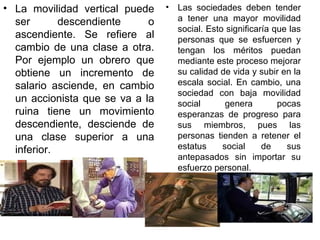La movilidad vertical puede ser descendiente o ascendiente. Se refiere al cambio de una clase a otra. Por ejemplo un obrero que obtiene un incremento de salario asciende, en cambio un accionista que se va a la ruina tiene un movimiento descendiente, desciende de una clase superior a una inferior.  Las sociedades deben tender a tener una mayor movilidad social. Esto significaría que las personas que se esfuercen y tengan los méritos puedan mediante este proceso mejorar su calidad de vida y subir en la escala social. En cambio, una sociedad con baja movilidad social genera pocas esperanzas de progreso para sus miembros, pues las personas tienden a retener el estatus social de sus antepasados sin importar su esfuerzo personal.  