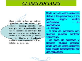 CLASES SOCIALES Clase social indica un estrato social en una sociedad y su estatus correspondiente. El principio de organización en clases sociales es diferente del que opera en las sociedades de castas o estamentales y choca con la ideología igualitaria asociada a la ciudadanía en los Estados de derecho. Cada uno de estos sistemas define a las personas y a los grupos según cuatro parámetros:  - su procedencia. - su trabajo. - el tipo de personas con quienes pueden contraer matrimonio. - los tipos de derechos y deberes rituales propios. Cada uno de estos sistemas está regido básicamente por una regulación. 