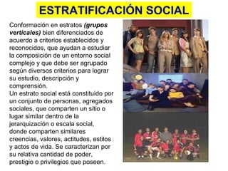 ESTRATIFICACIÓN SOCIAL C onformación en estratos  (grupos verticales)  bien diferenciados de acuerdo a criterios establecidos y reconocidos, que ayudan a estudiar la composición de un entorno social complejo y que debe ser agrupado según diversos criterios para lograr su estudio, descripción y comprensión.  Un estrato social está constituido por un conjunto de personas, agregados sociales, que comparten un sitio o lugar similar dentro de la jerarquización o escala social, donde comparten similares creencias, valores, actitudes, estilos y actos de vida. Se caracterizan por su relativa cantidad de poder, prestigio o privilegios que poseen.  