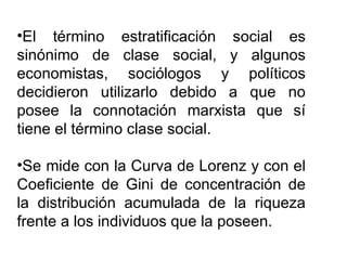 El término estratificación social es sinónimo de clase social, y algunos economistas, sociólogos y políticos decidieron utilizarlo debido a que no posee la connotación marxista que sí tiene el término clase social. Se mide con la Curva de Lorenz y con el Coeficiente de Gini de concentración de la distribución acumulada de la riqueza frente a los individuos que la poseen. 