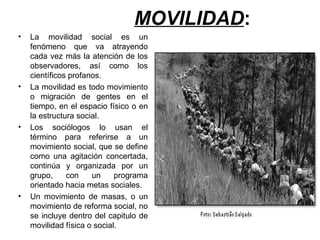 MOVILIDAD :  La movilidad social es un fenómeno que va atrayendo cada vez más la atención de los observadores, así como los científicos profanos.  La movilidad es todo movimiento o migración de gentes en el tiempo, en el espacio físico o en la estructura social.  Los sociólogos lo usan el término para referirse a un movimiento social, que se define como una agitación concertada, continúa y organizada por un grupo, con un programa orientado hacia metas sociales.  Un movimiento de masas, o un movimiento de reforma social, no se incluye dentro del capitulo de movilidad física o social.  