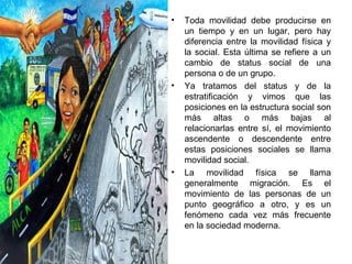 Toda movilidad debe producirse en un tiempo y en un lugar, pero hay diferencia entre la movilidad física y la social. Esta última se refiere a un cambio de status social de una persona o de un grupo.  Ya tratamos del status y de la estratificación y vimos que las posiciones en la estructura social son más altas o más bajas al relacionarlas entre sí, el movimiento ascendente o descendente entre estas posiciones sociales se llama movilidad social. La movilidad física se llama generalmente migración. Es el movimiento de las personas de un punto geográfico a otro, y es un fenómeno cada vez más frecuente en la sociedad moderna.  