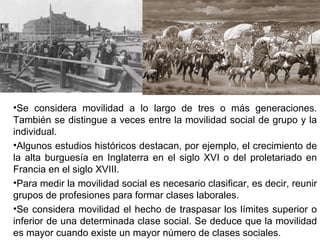Se considera movilidad a lo largo de tres o más generaciones. También se distingue a veces entre la movilidad social de grupo y la individual.  Algunos estudios históricos destacan, por ejemplo, el crecimiento de la alta burguesía en Inglaterra en el siglo XVI o del proletariado en Francia en el siglo XVIII. Para medir la movilidad social es necesario clasificar, es decir, reunir grupos de profesiones para formar clases laborales.  Se considera movilidad el hecho de traspasar los límites superior o inferior de una determinada clase social. Se deduce que la movilidad es mayor cuando existe un mayor número de clases sociales.  