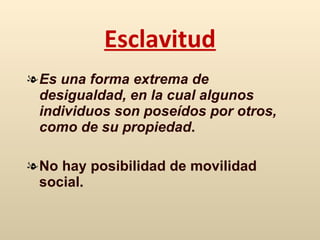 Esclavitud E s una forma extrema de desigualdad, en la cual algunos individuos son poseídos por otros, como  de  su propiedad .  No hay posibilidad de movilidad social. 