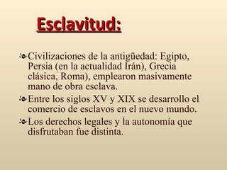 Esclavitud: Civilizaciones de la antigüedad: Egipto, Persia (en la actualidad Irán), Grecia clásica, Roma), emplearon masivamente mano de obra esclava. Entre los siglos XV y XIX se desarrollo el comercio de esclavos en el nuevo mundo. Los derechos legales y la autonomía que disfrutaban fue distinta.  