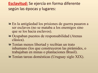 Esclavitud:  Se ejercía en forma diferente según las épocas y lugares: En la antigüedad los prisiones de guerra pasaron a ser esclavos (no se mataba a los enemigos sino que se los hacia esclavos). Ocupaban puestos de responsabilidad (Atenas clásica). Tenían menos libertad y recibían un trato inhumano (los que construyeron las pirámides, o trabajaban en minas o plantaciones Brasil). Tenían tareas domésticas (Uruguay siglo XIX). 