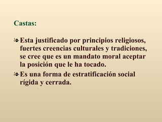 Castas:   Esta justificado por principios religiosos, fuertes creencias culturales y tradiciones, se cree que es un mandato moral aceptar la posición que le ha tocado.  Es una forma de estratificación social rígida y cerrada. 