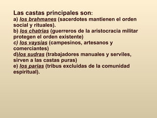 Las castas  principales son :   a)  los brahmanes  (sacerdotes  mantienen el orden social y rituales). b)   los chatrias  (guerreros  de la aristocracia militar protegen el orden existente) c)  l os vaysias  (campesinos, artesanos y comerciantes ) d) los sudras  (trabajadores manuales y serviles , sirven a las castas puras ) e)  los parias  (tribus excluidas de la comunidad espiritual).   