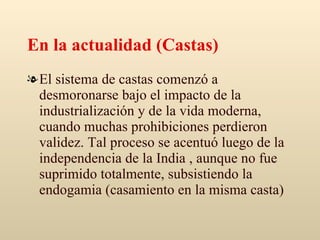 En la actualidad (Castas) El sistema de castas comenzó a desmoronarse bajo el impacto de la industrialización y de la vida moderna, cuando muchas prohibiciones perdieron validez. Tal proceso se acentuó luego de la independencia de la India , aunque no fue suprimido totalmente, subsistiendo la endogamia (casamiento en la misma casta) 