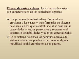 El paso de castas a clases : los sistemas de castas son característicos de las sociedades agrarias. Los procesos de industrialización tienden a erosionar a las castas y transformarlas en sistema de clases, en los que la estrat. social se basa en las capacidades y logros personales y se permite el desarrollo de habilidades y talentos especializados. En el sistema de clases las personas a través del sistema educativo, pueden experimentar alguna movilidad social en relación a sus padres.  