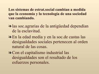 Los sistemas de estrat.social cambian a medida que la economía y la tecnología de una sociedad van cambiando. las soc.agrarias de la antigüedad dependían de la esclavitud. En la edad media y en la soc.de castas las desigualdades sociales pertenecen al orden natural de las cosas. Con el capitalismo industrial las desigualdades son el resultado de los esfuerzos personales. 