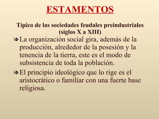 ESTAMENTOS Típico de las sociedades feudales preindustriales (siglos X a XIII) La organización social gira, además de la producción, alrededor de la posesión y la tenencia de la tierra, este es el modo de subsistencia de toda la población. El principio ideológico que lo rige es el aristocrático o familiar con una fuerte base religiosa. 