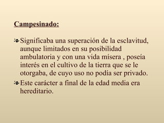 Campesinado: Significaba una superación de la esclavitud, aunque limitados en su posibilidad ambulatoria y con una vida mísera , poseía interés en el cultivo de la tierra que se le otorgaba, de cuyo uso no podía ser privado. Este carácter a final de la edad media era hereditario. 