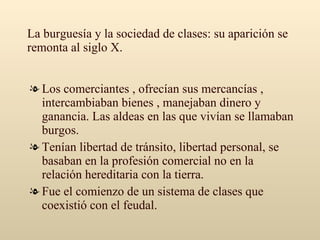 La burguesía y la sociedad de clases: su aparición se remonta al siglo X. Los comerciantes , ofrecían sus mercancías , intercambiaban bienes , manejaban dinero y ganancia. Las aldeas en las que vivían se llamaban burgos. Tenían libertad de tránsito, libertad personal, se basaban en la profesión comercial no en la relación hereditaria con la tierra. Fue el comienzo de un sistema de clases que coexistió con el feudal. 