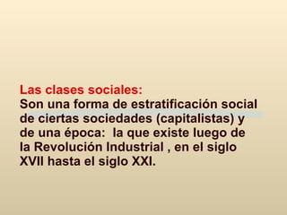 Las clases sociales:  Son una forma de estratificación social de ciertas sociedades (capitalistas) y de una época:  la que existe luego de la Revolución Industrial , en el siglo XVII hasta el siglo XXI.   