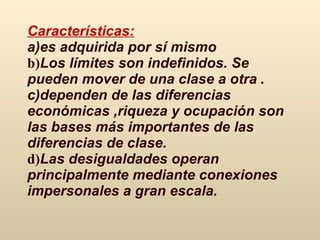 Características: a) es adquirida por sí mismo   b) Los límites son indefinidos.   Se pueden mover de una clase a otra   . c) dependen de las diferencias económicas  , riqueza  y  ocupación son las bases más importantes de las diferencias de clase.   d) Las desigualdades operan principalmente mediante conexiones impersonales a gran escala.   