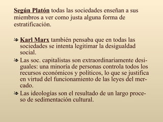 Según Platón  todas las sociedades enseñan a sus miembros a ver como justa alguna forma de estratificación. Karl Marx  también pensaba que en todas las sociedades se intenta legitimar la desigualdad social.  Las soc. capitalistas son extraordinariamente desi-guales: una minoría de personas controla todos los recursos económicos y políticos, lo que se justifica en virtud del funcionamiento de las leyes del mer-cado. Las ideologías son el resultado de un largo proce-so de sedimentación cultural. 