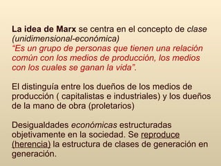 La idea de  Marx   se centra en el concepto de   clase  (unidimensional-económica) “ E s un grupo de personas que tienen una relación común con los medios de producción, los medios con los cuales se ganan la vida”.   El distinguía entre los dueños de los medios de producción ( capitalistas e industriales) y los dueños de la mano de obra (proletarios) D esigualdades  económicas  estructuradas objetivamente en la sociedad.  Se  reproduce (herencia)  la estructura de clases de generación en generación. 