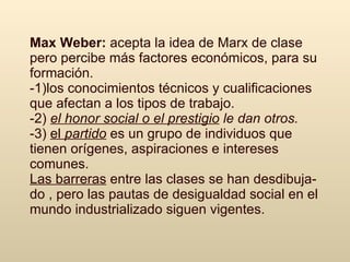 Max Weber:  a cepta  la idea  de Marx de clase  pero   per cibe m ás  factores económicos, para  su  formación .   -1) los conocimientos técnicos y  c ualificaciones que afectan a los tipos de trabajo .   -2)  el honor social o el prestigio   le  d a n otros.   -3)  el  partido  e s  un grupo de individuos que tienen orígenes, aspiraciones e intereses comunes. Las barreras  entre las clases se han desdibuja-do , pero las pautas de desigualdad social en el mundo industrializado siguen vigentes.   