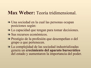 Max Weber:  Teoría tridimensional . Una sociedad en la cual las personas ocupan posiciones según: La capacidad que tengan para tomar decisiones. Sus recursos económicos. Prestigio de la profesión que desempeñan o del grupo a que pertenecen. La complejidad de las sociedad industrializadas genera un  crecimiento del aparato burocrático  del estado y aumentaron la importancia del poder. 