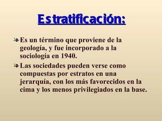 Estratificación: Es un término que proviene de la geología, y fue incorporado a la sociología en 1940. Las sociedades pueden verse como compuestas por estratos en una jerarquía, con los más favorecidos en la cima y los menos privilegiados en la base.  