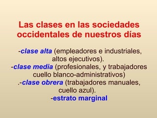 Las clases en las sociedades occidentales de nuestros días   - clase alta   (empleadores e industriales, altos ejecutivos ).  - clase media  (profesionales, y   trabajadores cuello blanco - administrativos ) .- clase obrera   ( trabajadores manuales ,  cuello azul).     - estrato marginal 