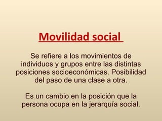 M ovilidad social   S e refiere a los movimientos de individuos y grupos entre las distintas posiciones socioeconómicas.  Pos ibilidad del paso de una clase a otra . Es un cambio en la posición que la persona ocupa en la jerarquía social. 