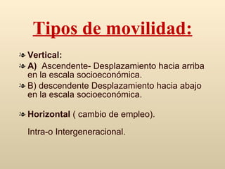 Tipos de movilidad: Vertical: A)  Ascendente- De splazamiento hacia arriba en la escala socioeconómica. B) descendente De splazamiento hacia abajo en la escala socioeconómica.   Horizontal  ( cambio de empleo). Intra-o Intergeneracional. 