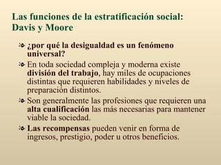 Las funciones de la estratificación social: Davis y Moore ¿por qué la desigualdad es un fenómeno universal?   En toda sociedad compleja y moderna existe  división del trabajo , hay miles de ocupaciones distintas que requieren habilidades y niveles de preparación distintos. Son generalmente las profesiones que requieren una  alta cualificación  las más necesarias para mantener viable la sociedad. Las recompensas  pueden venir en forma de ingresos, prestigio, poder u otros beneficios. 