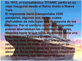 En 1912, el transatlántico TITANIC partió en su viaje inaugural desde el Reino Unido a Nueva York. El imponente navío transportaba 2300 pasajeros, algunos nos de los cuales disfrutaban de más lujos que la mayoría de los viajeros. Por el contario muchos inmigrantes pobres abarrotaban las cubiertas inferiores, viajando hacia lo que ellos esperaban sería una vida mejor en Estados Unidos.  Tras dos días de navegación, la tripulación recibió avisos de radio que informaban de icebergs a la deriva, pero les prestaron poca atención. En la medianoche Titanic chocó con un gran iceberg, tan alto como el barco. 