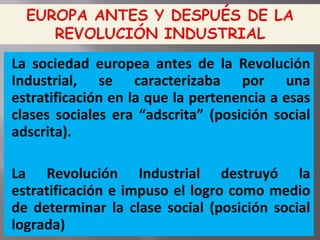 La sociedad europea antes de la Revolución
Industrial, se caracterizaba por una
estratificación en la que la pertenencia a esas
clases sociales era “adscrita” (posición social
adscrita).
La Revolución Industrial destruyó la
estratificación e impuso el logro como medio
de determinar la clase social (posición social
lograda)
 