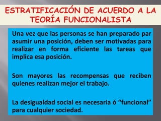 Una vez que las personas se han preparado par
asumir una posición, deben ser motivadas para
realizar en forma eficiente las tareas que
implica esa posición.
Son mayores las recompensas que reciben
quienes realizan mejor el trabajo.
La desigualdad social es necesaria ó “funcional”
para cualquier sociedad.
 