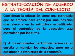 Consideran la educación como una estrategia
que se emplea para conseguir una posición
más elevada en la estructura estratificada;
pero el contenido de la educación está
controlado por las élites.
Ej. A los estudiantes de Administración se les
enseña a manejar los negocios, pero no a
cuestionar la estructura de la economía.
 