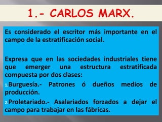 Es considerado el escritor más importante en el
campo de la estratificación social.
Expresa que en las sociedades industriales tiene
que emerger una estructura estratificada
compuesta por dos clases:
1.Burguesía.- Patrones ó dueños medios de
producción.
2.Proletariado.- Asalariados forzados a dejar el
campo para trabajar en las fábricas.
 
