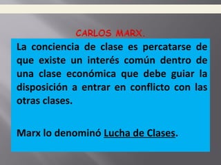 La conciencia de clase es percatarse de
que existe un interés común dentro de
una clase económica que debe guiar la
disposición a entrar en conflicto con las
otras clases.
Marx lo denominó Lucha de Clases.
 