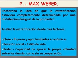 Rechazaba la idea de que la estratificación
estuviera completamente determinada por una
distribución desigual de la propiedad.
Analizó la estratificación desde tres factores:
1.Clase.- Riqueza y oportunidades económicas
2.Posición social.- Estilo de vida.
3.Poder.- Capacidad de ejercer la propia voluntad
sobre los demás, con o sin su cooperación.
 