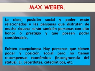 La clase, posición social y poder están
relacionados y las personas que disfrutan de
mucha riqueza serán también personas con alto
honor o prestigio y que poseen poder
considerable.
Existen excepciones: Hay personas que tienen
poder y posición social pero no tienen
recompensas económicas (incongruencia del
status). Ej. Sacerdotes, catedráticos, etc.
 