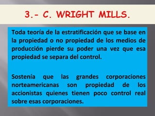 Toda teoría de la estratificación que se base en
la propiedad o no propiedad de los medios de
producción pierde su poder una vez que esa
propiedad se separa del control.
Sostenía que las grandes corporaciones
norteamericanas son propiedad de los
accionistas quienes tienen poco control real
sobre esas corporaciones.
 
